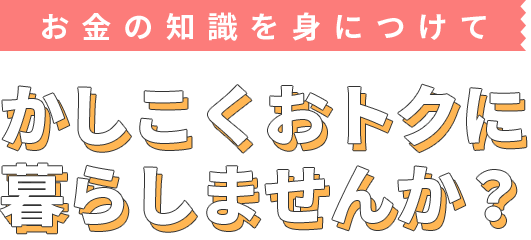 お金の知識を身につけて、かしこくおトクに暮らしませんか？